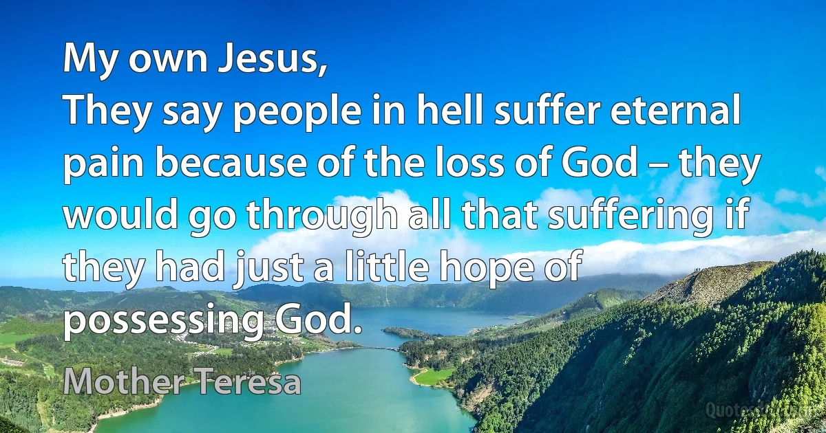 My own Jesus,
They say people in hell suffer eternal pain because of the loss of God – they would go through all that suffering if they had just a little hope of possessing God. (Mother Teresa)