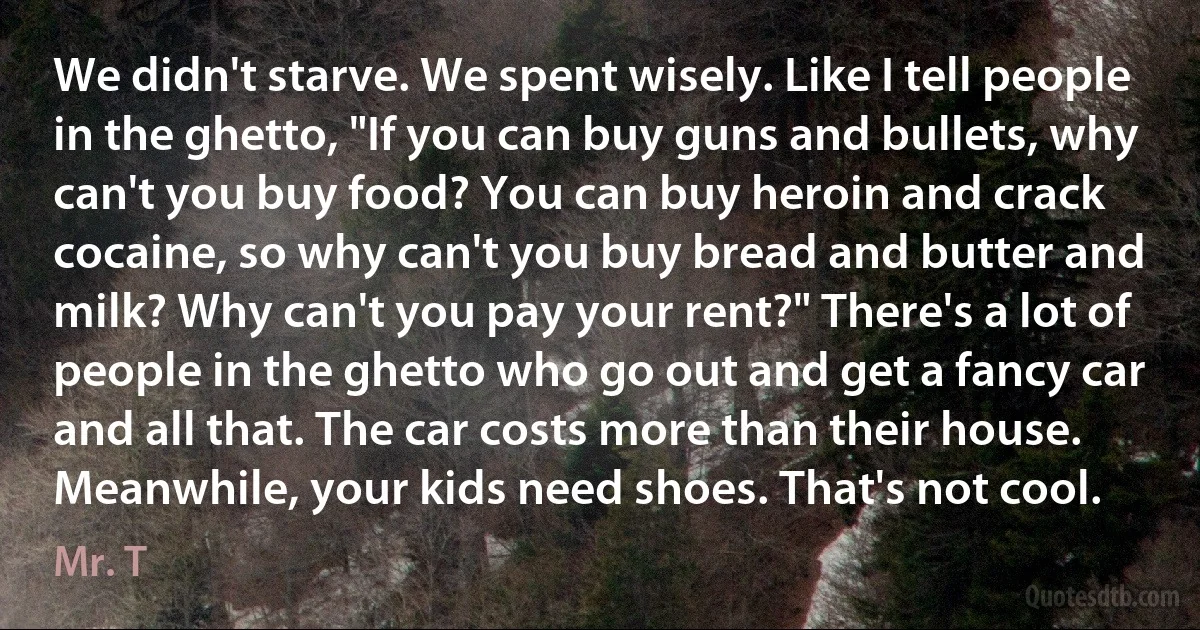 We didn't starve. We spent wisely. Like I tell people in the ghetto, "If you can buy guns and bullets, why can't you buy food? You can buy heroin and crack cocaine, so why can't you buy bread and butter and milk? Why can't you pay your rent?" There's a lot of people in the ghetto who go out and get a fancy car and all that. The car costs more than their house. Meanwhile, your kids need shoes. That's not cool. (Mr. T)