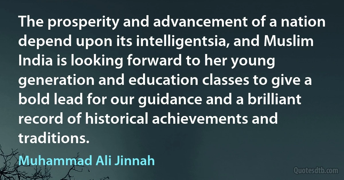 The prosperity and advancement of a nation depend upon its intelligentsia, and Muslim India is looking forward to her young generation and education classes to give a bold lead for our guidance and a brilliant record of historical achievements and traditions. (Muhammad Ali Jinnah)