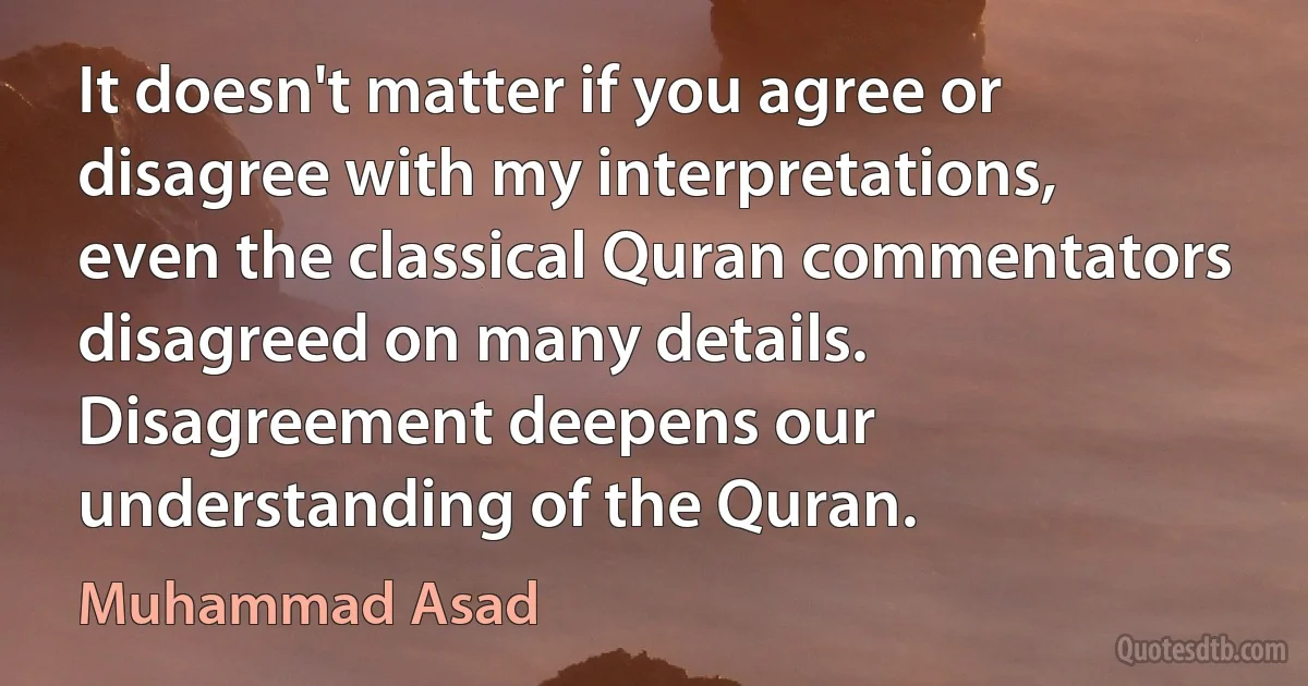 It doesn't matter if you agree or disagree with my interpretations, even the classical Quran commentators disagreed on many details. Disagreement deepens our understanding of the Quran. (Muhammad Asad)