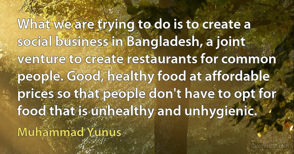 What we are trying to do is to create a social business in Bangladesh, a joint venture to create restaurants for common people. Good, healthy food at affordable prices so that people don't have to opt for food that is unhealthy and unhygienic. (Muhammad Yunus)