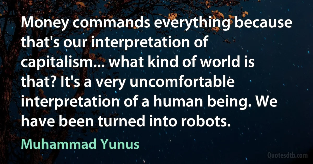 Money commands everything because that's our interpretation of capitalism... what kind of world is that? It's a very uncomfortable interpretation of a human being. We have been turned into robots. (Muhammad Yunus)