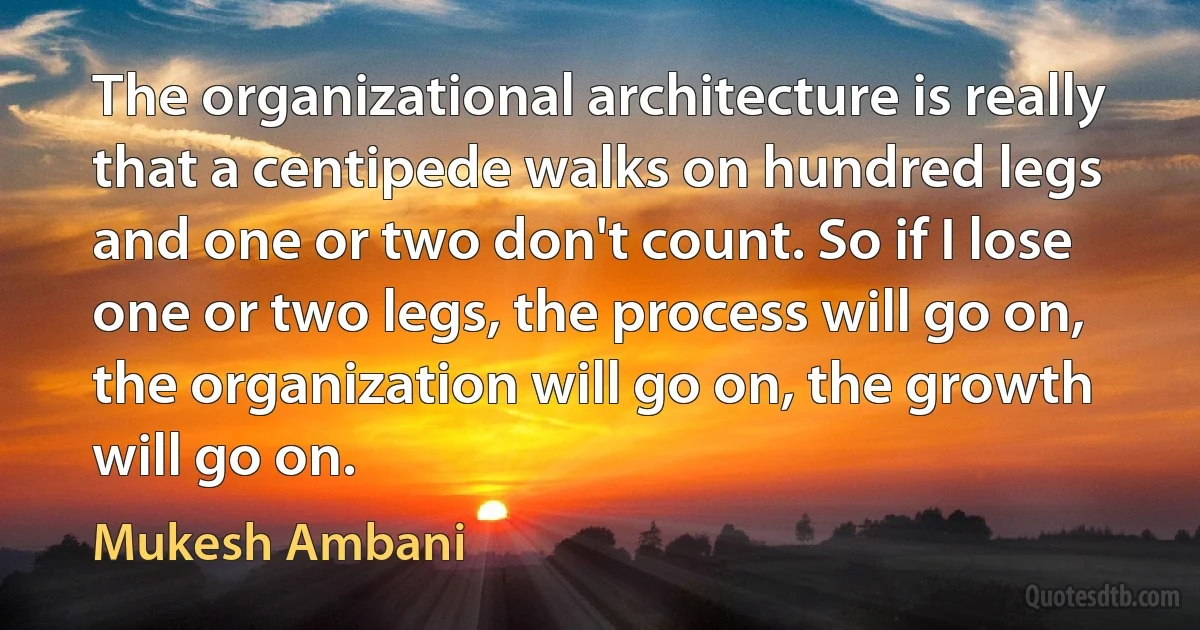 The organizational architecture is really that a centipede walks on hundred legs and one or two don't count. So if I lose one or two legs, the process will go on, the organization will go on, the growth will go on. (Mukesh Ambani)