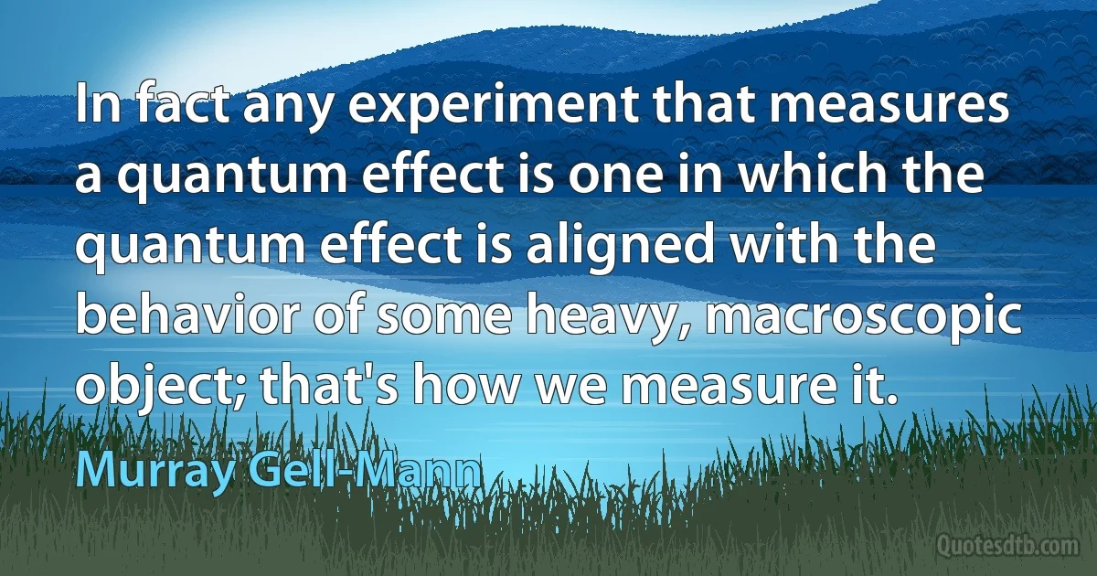 In fact any experiment that measures a quantum effect is one in which the quantum effect is aligned with the behavior of some heavy, macroscopic object; that's how we measure it. (Murray Gell-Mann)