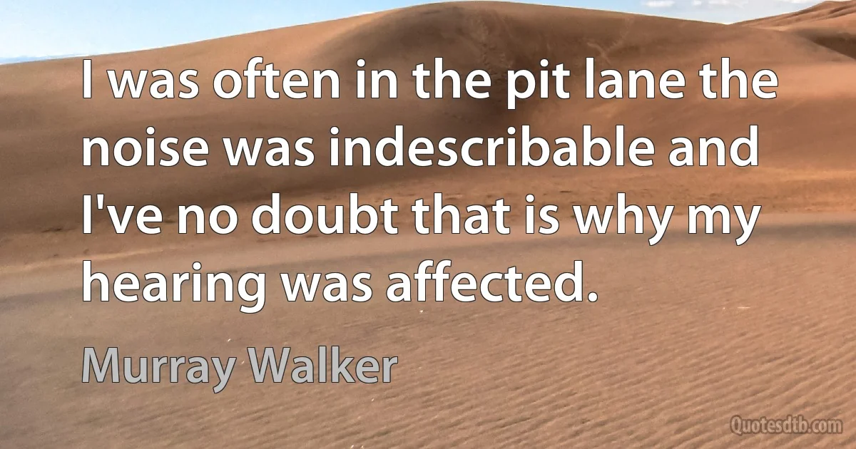 I was often in the pit lane the noise was indescribable and I've no doubt that is why my hearing was affected. (Murray Walker)