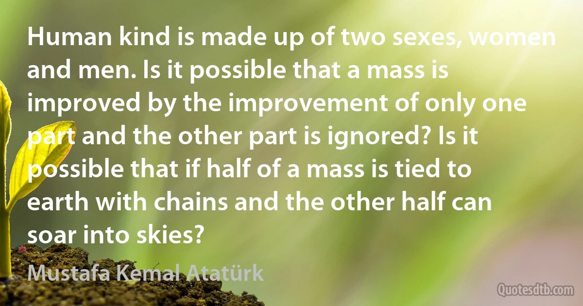 Human kind is made up of two sexes, women and men. Is it possible that a mass is improved by the improvement of only one part and the other part is ignored? Is it possible that if half of a mass is tied to earth with chains and the other half can soar into skies? (Mustafa Kemal Atatürk)