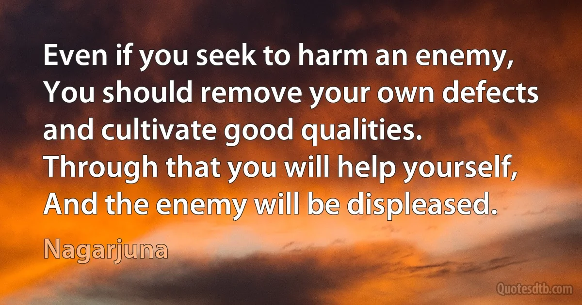 Even if you seek to harm an enemy,
You should remove your own defects and cultivate good qualities.
Through that you will help yourself,
And the enemy will be displeased. (Nagarjuna)