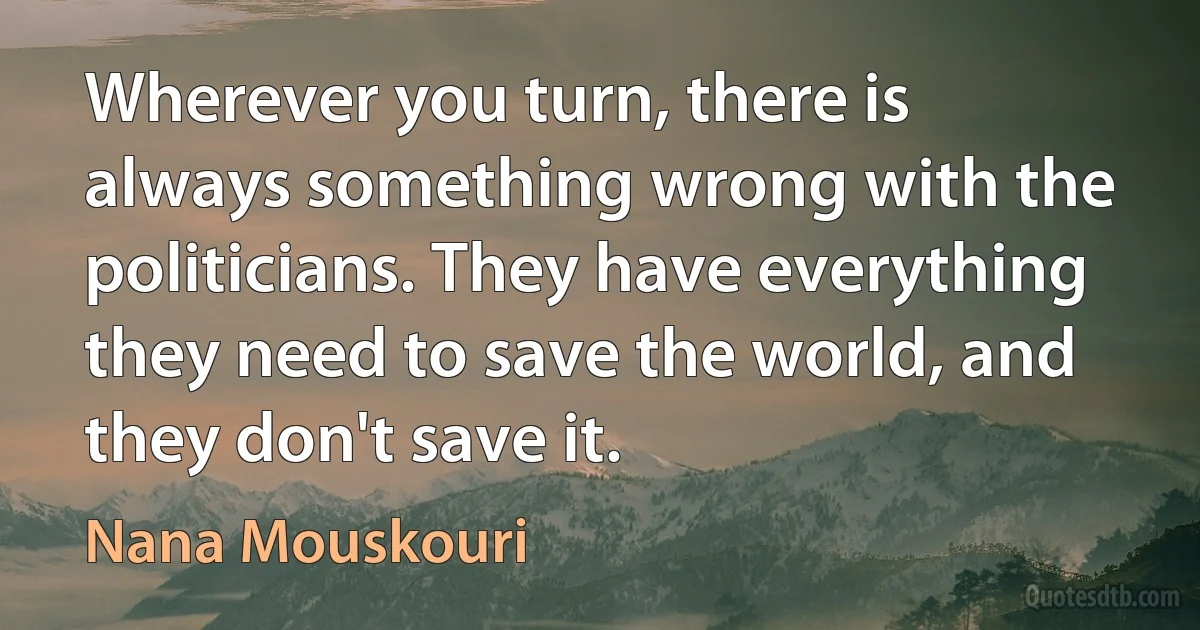 Wherever you turn, there is always something wrong with the politicians. They have everything they need to save the world, and they don't save it. (Nana Mouskouri)