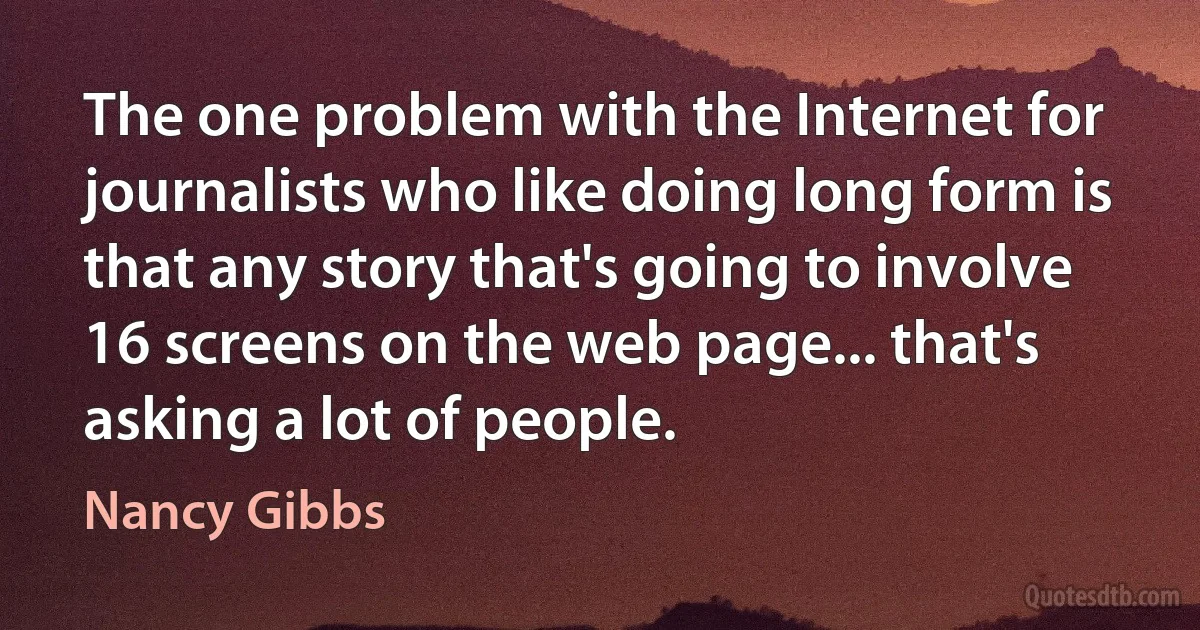 The one problem with the Internet for journalists who like doing long form is that any story that's going to involve 16 screens on the web page... that's asking a lot of people. (Nancy Gibbs)