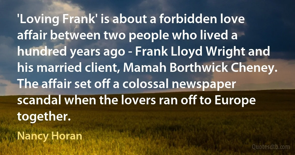 'Loving Frank' is about a forbidden love affair between two people who lived a hundred years ago - Frank Lloyd Wright and his married client, Mamah Borthwick Cheney. The affair set off a colossal newspaper scandal when the lovers ran off to Europe together. (Nancy Horan)