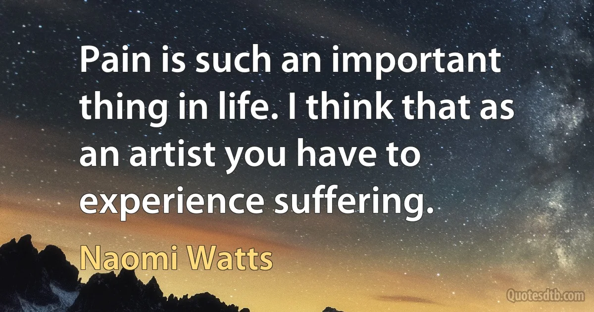 Pain is such an important thing in life. I think that as an artist you have to experience suffering. (Naomi Watts)