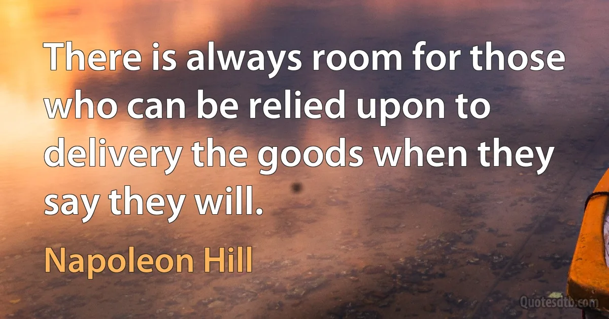 There is always room for those who can be relied upon to delivery the goods when they say they will. (Napoleon Hill)