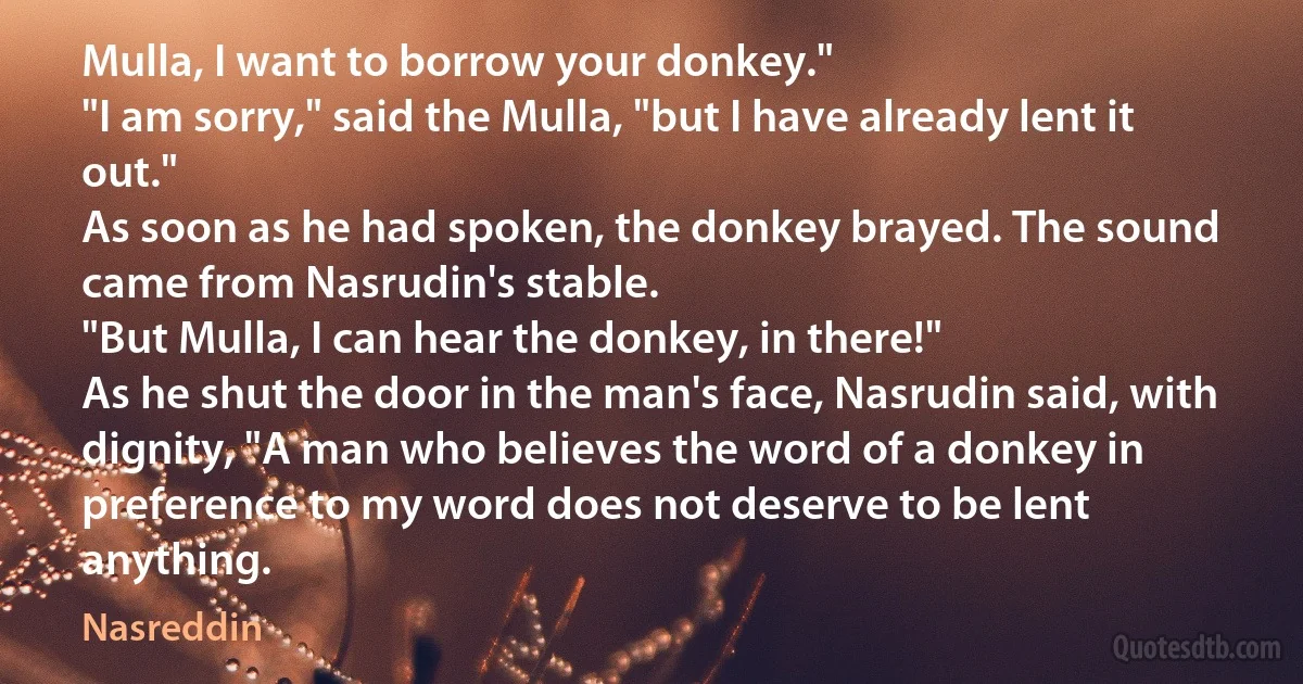 Mulla, I want to borrow your donkey."
"I am sorry," said the Mulla, "but I have already lent it out."
As soon as he had spoken, the donkey brayed. The sound came from Nasrudin's stable.
"But Mulla, I can hear the donkey, in there!"
As he shut the door in the man's face, Nasrudin said, with dignity, "A man who believes the word of a donkey in preference to my word does not deserve to be lent anything. (Nasreddin)