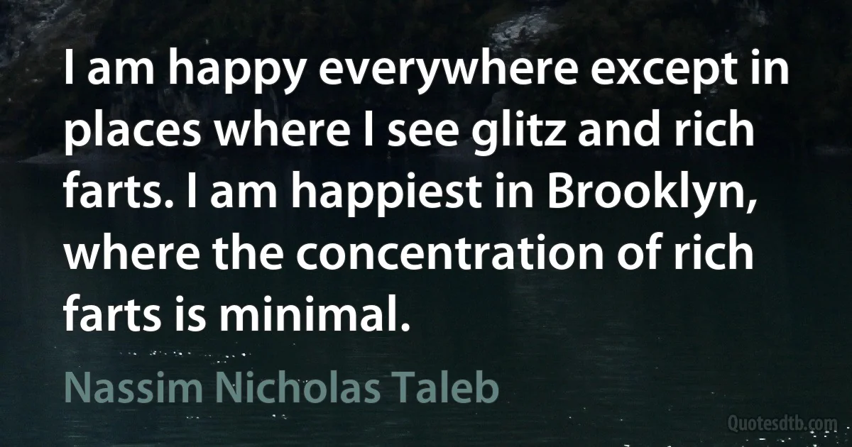 I am happy everywhere except in places where I see glitz and rich farts. I am happiest in Brooklyn, where the concentration of rich farts is minimal. (Nassim Nicholas Taleb)