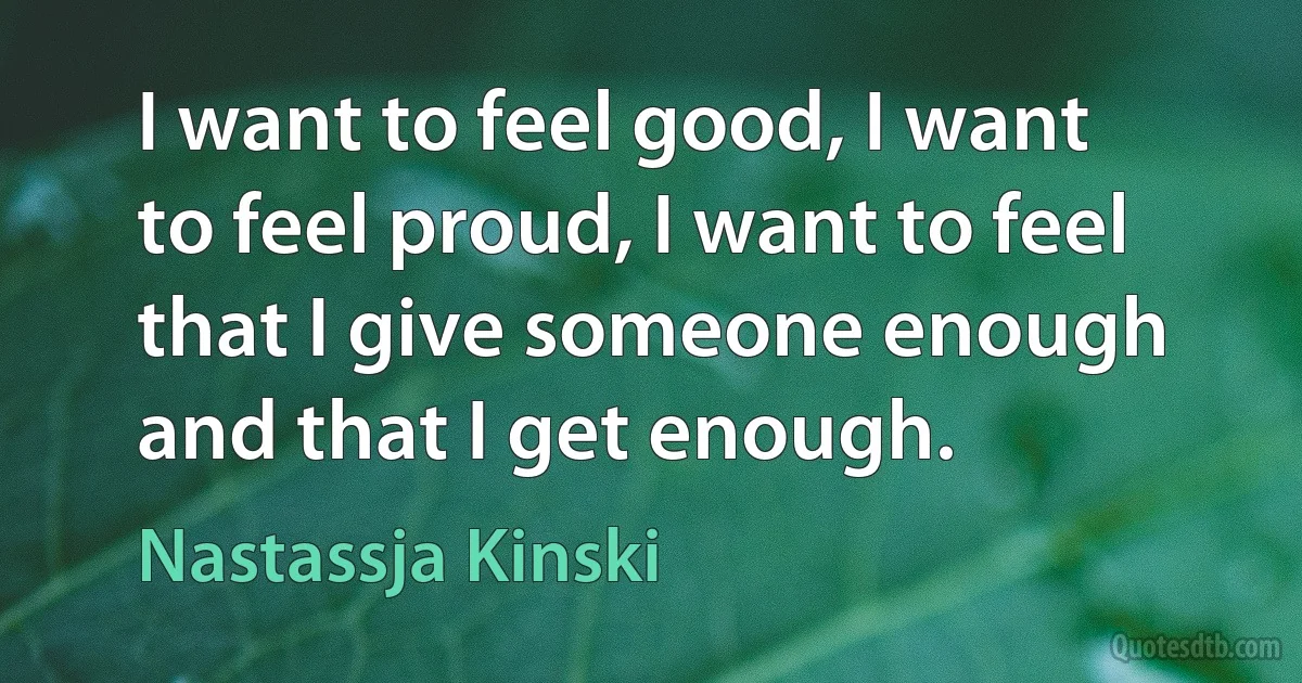 I want to feel good, I want to feel proud, I want to feel that I give someone enough and that I get enough. (Nastassja Kinski)