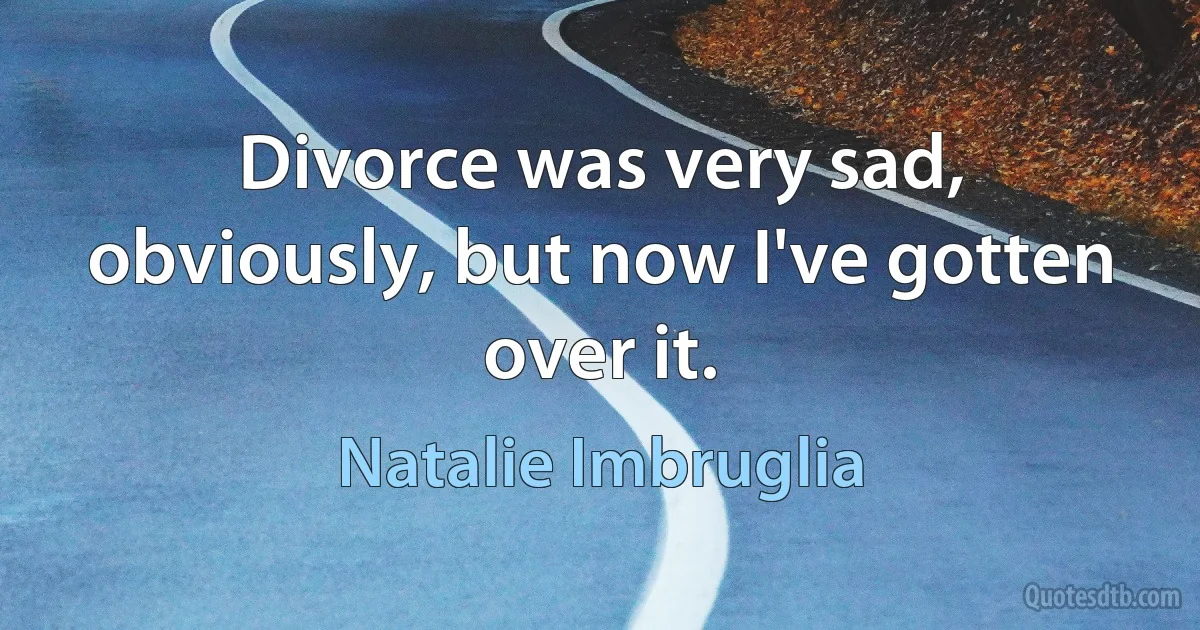 Divorce was very sad, obviously, but now I've gotten over it. (Natalie Imbruglia)