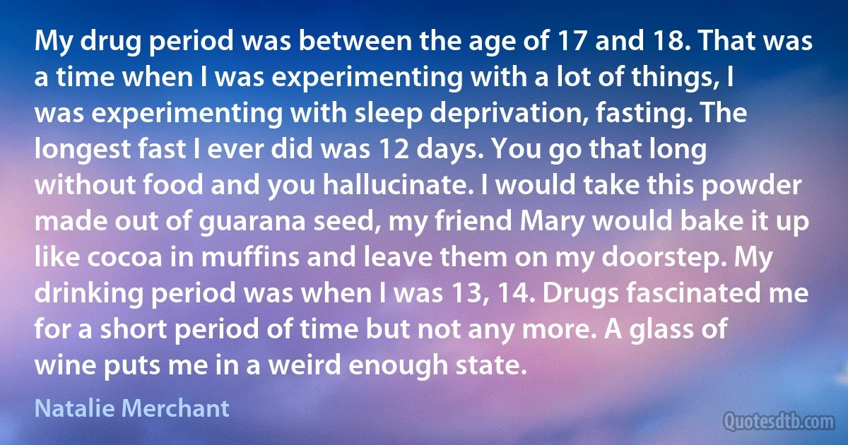 My drug period was between the age of 17 and 18. That was a time when I was experimenting with a lot of things, I was experimenting with sleep deprivation, fasting. The longest fast I ever did was 12 days. You go that long without food and you hallucinate. I would take this powder made out of guarana seed, my friend Mary would bake it up like cocoa in muffins and leave them on my doorstep. My drinking period was when I was 13, 14. Drugs fascinated me for a short period of time but not any more. A glass of wine puts me in a weird enough state. (Natalie Merchant)