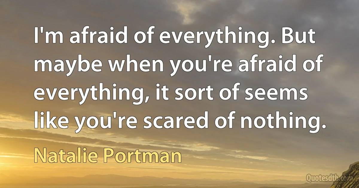 I'm afraid of everything. But maybe when you're afraid of everything, it sort of seems like you're scared of nothing. (Natalie Portman)