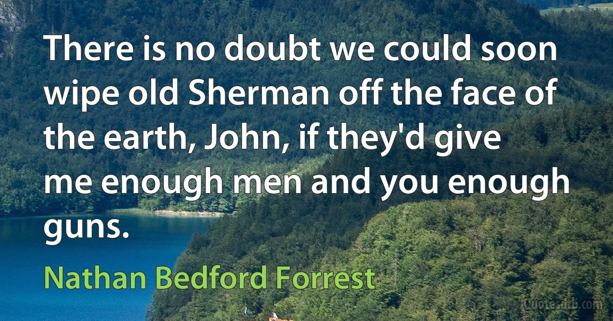 There is no doubt we could soon wipe old Sherman off the face of the earth, John, if they'd give me enough men and you enough guns. (Nathan Bedford Forrest)