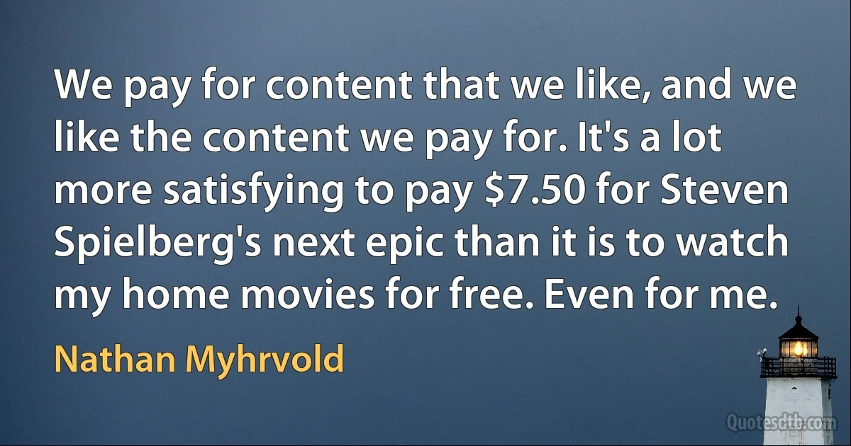 We pay for content that we like, and we like the content we pay for. It's a lot more satisfying to pay $7.50 for Steven Spielberg's next epic than it is to watch my home movies for free. Even for me. (Nathan Myhrvold)