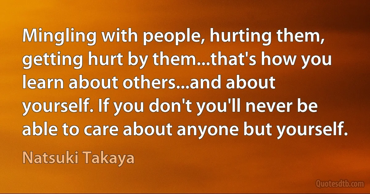 Mingling with people, hurting them, getting hurt by them...that's how you learn about others...and about yourself. If you don't you'll never be able to care about anyone but yourself. (Natsuki Takaya)