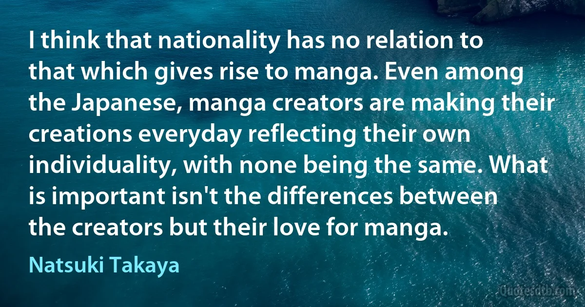 I think that nationality has no relation to that which gives rise to manga. Even among the Japanese, manga creators are making their creations everyday reflecting their own individuality, with none being the same. What is important isn't the differences between the creators but their love for manga. (Natsuki Takaya)