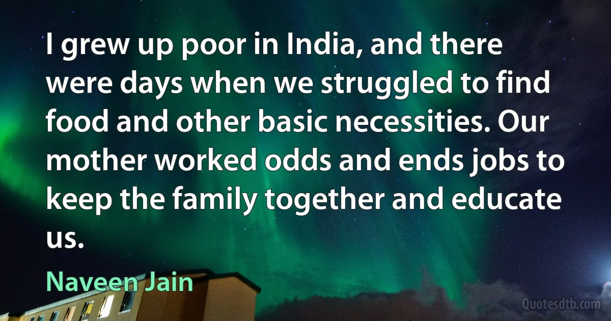 I grew up poor in India, and there were days when we struggled to find food and other basic necessities. Our mother worked odds and ends jobs to keep the family together and educate us. (Naveen Jain)