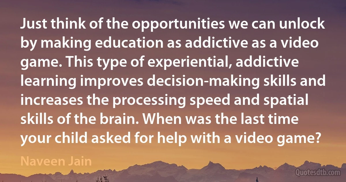 Just think of the opportunities we can unlock by making education as addictive as a video game. This type of experiential, addictive learning improves decision-making skills and increases the processing speed and spatial skills of the brain. When was the last time your child asked for help with a video game? (Naveen Jain)