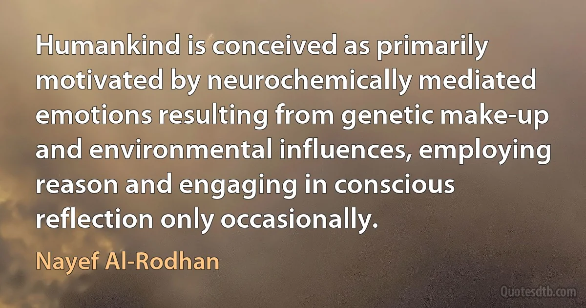 Humankind is conceived as primarily motivated by neurochemically mediated emotions resulting from genetic make-up and environmental influences, employing reason and engaging in conscious reflection only occasionally. (Nayef Al-Rodhan)