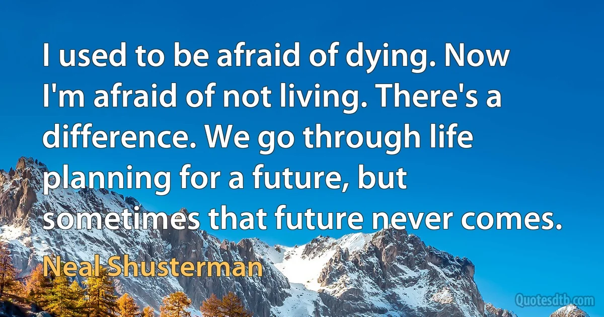 I used to be afraid of dying. Now I'm afraid of not living. There's a difference. We go through life planning for a future, but sometimes that future never comes. (Neal Shusterman)