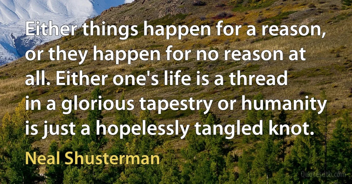 Either things happen for a reason, or they happen for no reason at all. Either one's life is a thread in a glorious tapestry or humanity is just a hopelessly tangled knot. (Neal Shusterman)