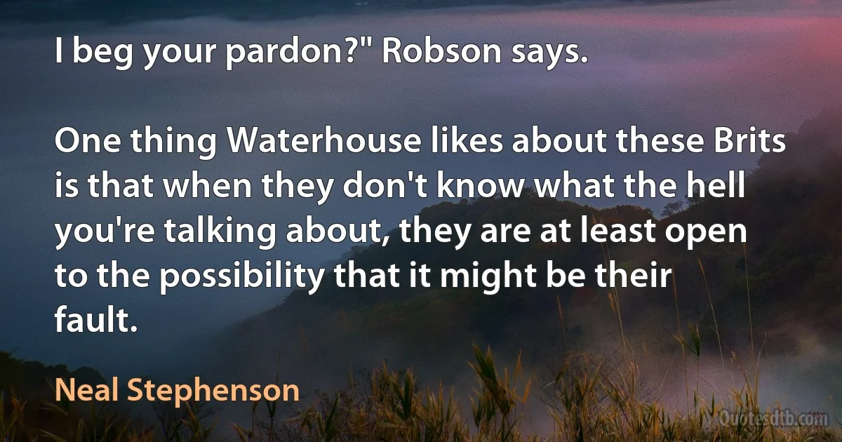 I beg your pardon?" Robson says.

One thing Waterhouse likes about these Brits is that when they don't know what the hell you're talking about, they are at least open to the possibility that it might be their fault. (Neal Stephenson)