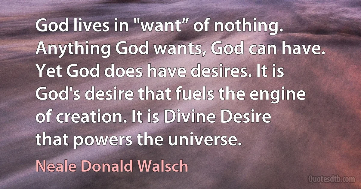 God lives in "want” of nothing. Anything God wants, God can have. Yet God does have desires. It is God's desire that fuels the engine of creation. It is Divine Desire that powers the universe. (Neale Donald Walsch)