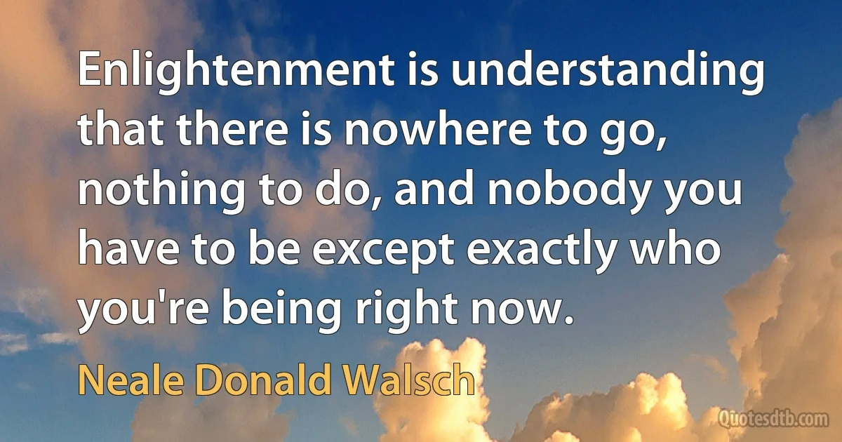 Enlightenment is understanding that there is nowhere to go, nothing to do, and nobody you have to be except exactly who you're being right now. (Neale Donald Walsch)