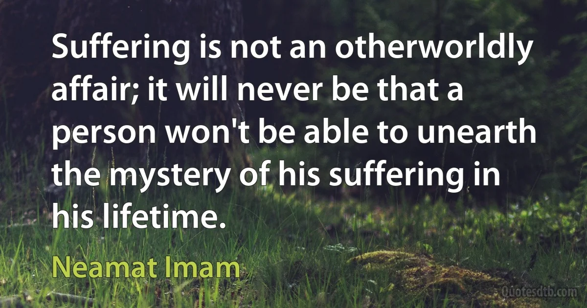 Suffering is not an otherworldly affair; it will never be that a person won't be able to unearth the mystery of his suffering in his lifetime. (Neamat Imam)