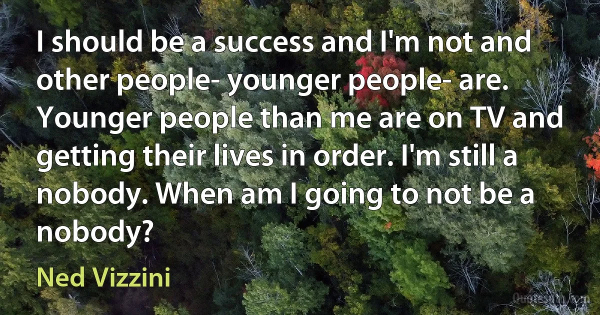 I should be a success and I'm not and other people- younger people- are. Younger people than me are on TV and getting their lives in order. I'm still a nobody. When am I going to not be a nobody? (Ned Vizzini)