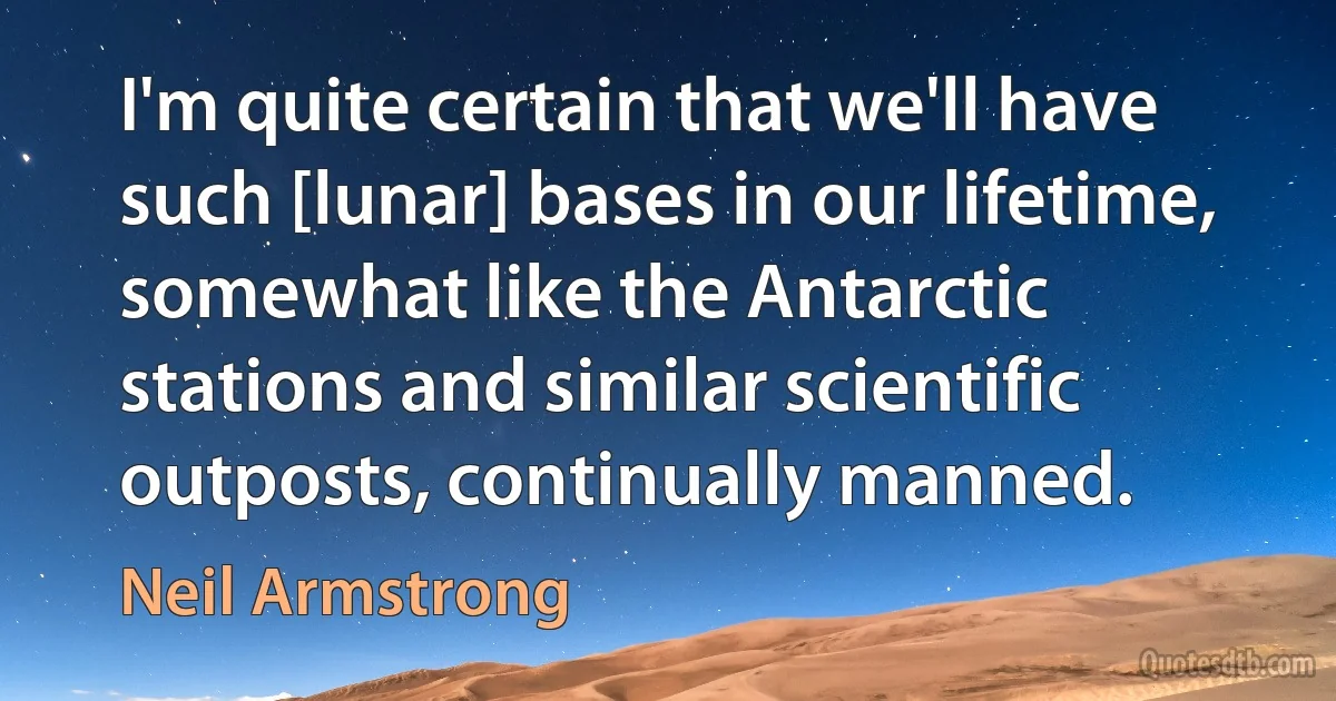 I'm quite certain that we'll have such [lunar] bases in our lifetime, somewhat like the Antarctic stations and similar scientific outposts, continually manned. (Neil Armstrong)