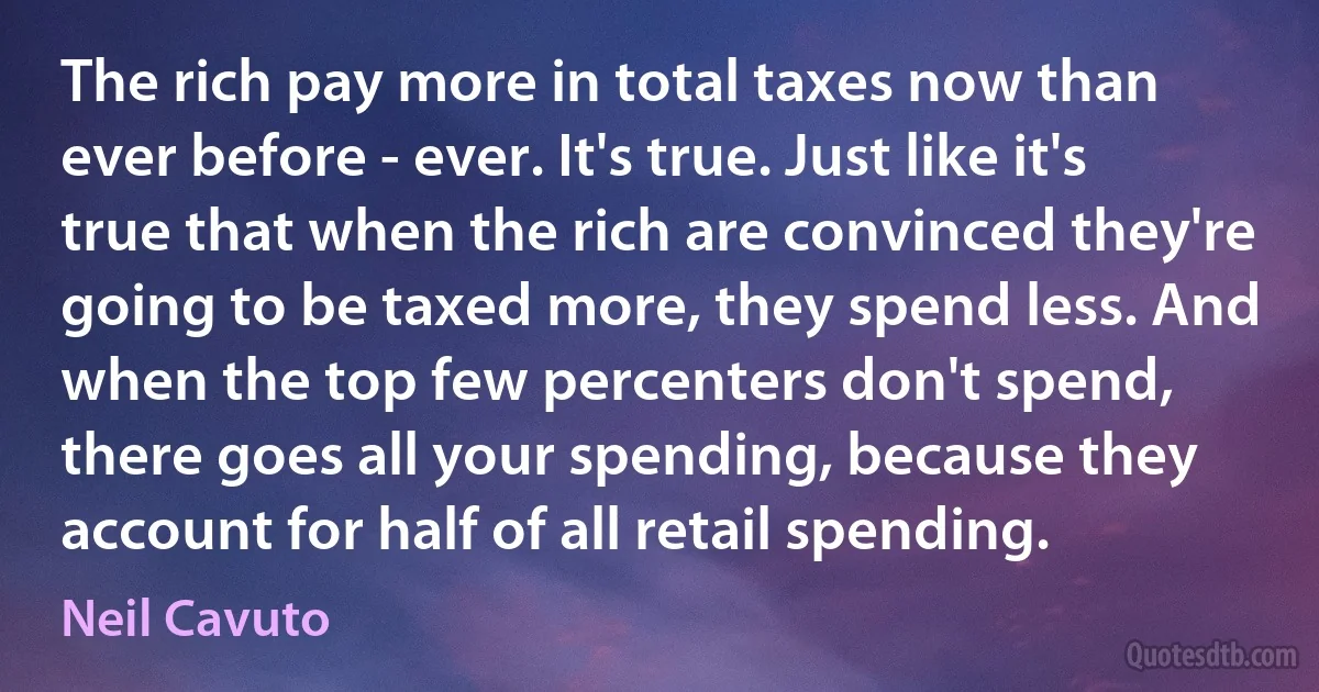 The rich pay more in total taxes now than ever before - ever. It's true. Just like it's true that when the rich are convinced they're going to be taxed more, they spend less. And when the top few percenters don't spend, there goes all your spending, because they account for half of all retail spending. (Neil Cavuto)