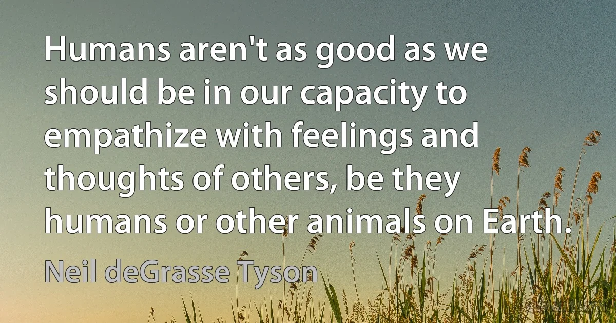 Humans aren't as good as we should be in our capacity to empathize with feelings and thoughts of others, be they humans or other animals on Earth. (Neil deGrasse Tyson)