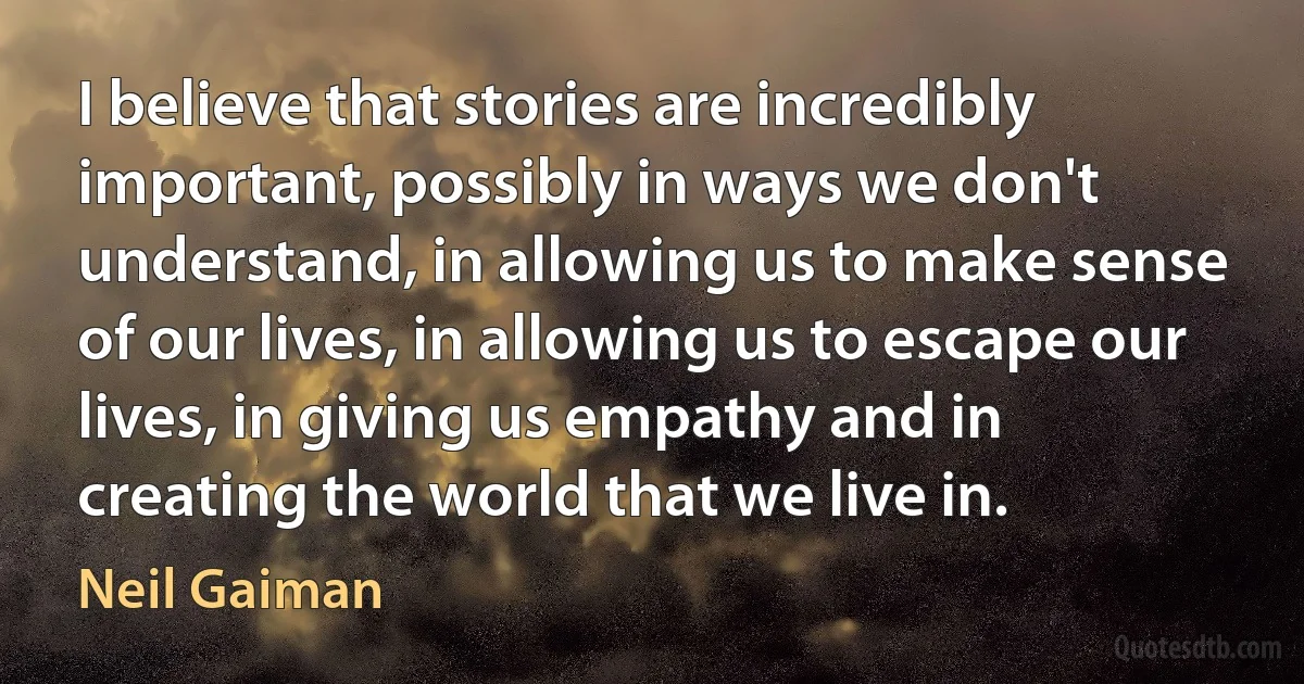 I believe that stories are incredibly important, possibly in ways we don't understand, in allowing us to make sense of our lives, in allowing us to escape our lives, in giving us empathy and in creating the world that we live in. (Neil Gaiman)