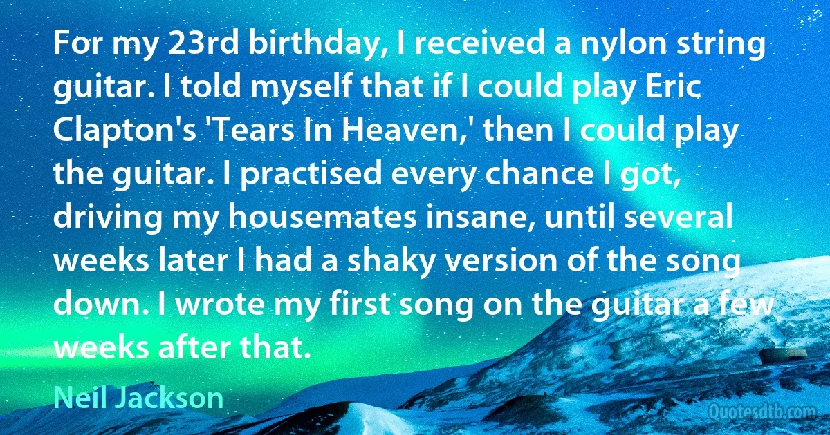 For my 23rd birthday, I received a nylon string guitar. I told myself that if I could play Eric Clapton's 'Tears In Heaven,' then I could play the guitar. I practised every chance I got, driving my housemates insane, until several weeks later I had a shaky version of the song down. I wrote my first song on the guitar a few weeks after that. (Neil Jackson)