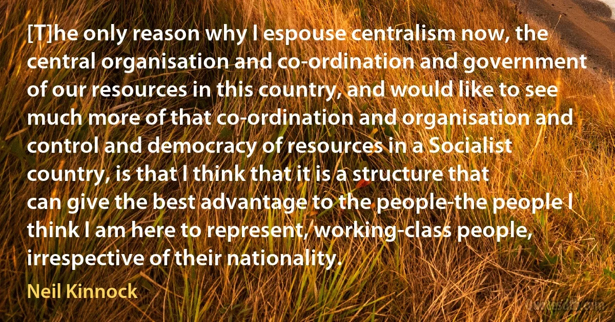 [T]he only reason why I espouse centralism now, the central organisation and co-ordination and government of our resources in this country, and would like to see much more of that co-ordination and organisation and control and democracy of resources in a Socialist country, is that I think that it is a structure that can give the best advantage to the people-the people I think I am here to represent, working-class people, irrespective of their nationality. (Neil Kinnock)