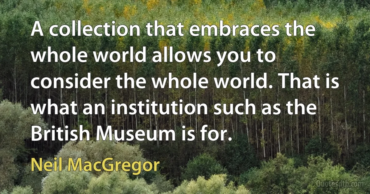 A collection that embraces the whole world allows you to consider the whole world. That is what an institution such as the British Museum is for. (Neil MacGregor)