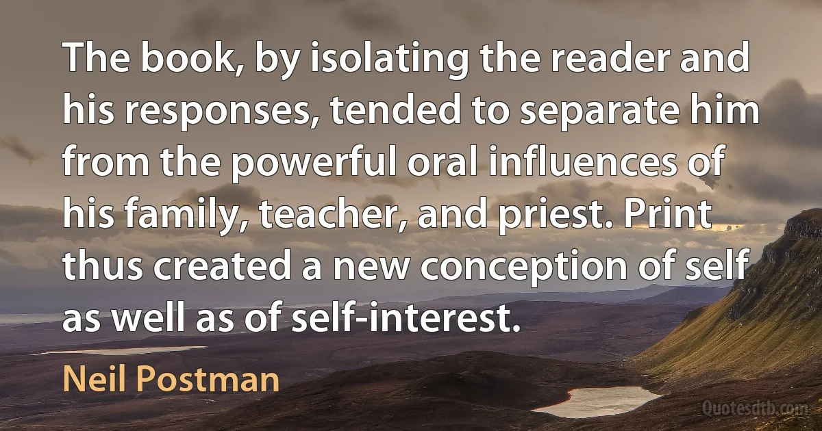 The book, by isolating the reader and his responses, tended to separate him from the powerful oral influences of his family, teacher, and priest. Print thus created a new conception of self as well as of self-interest. (Neil Postman)