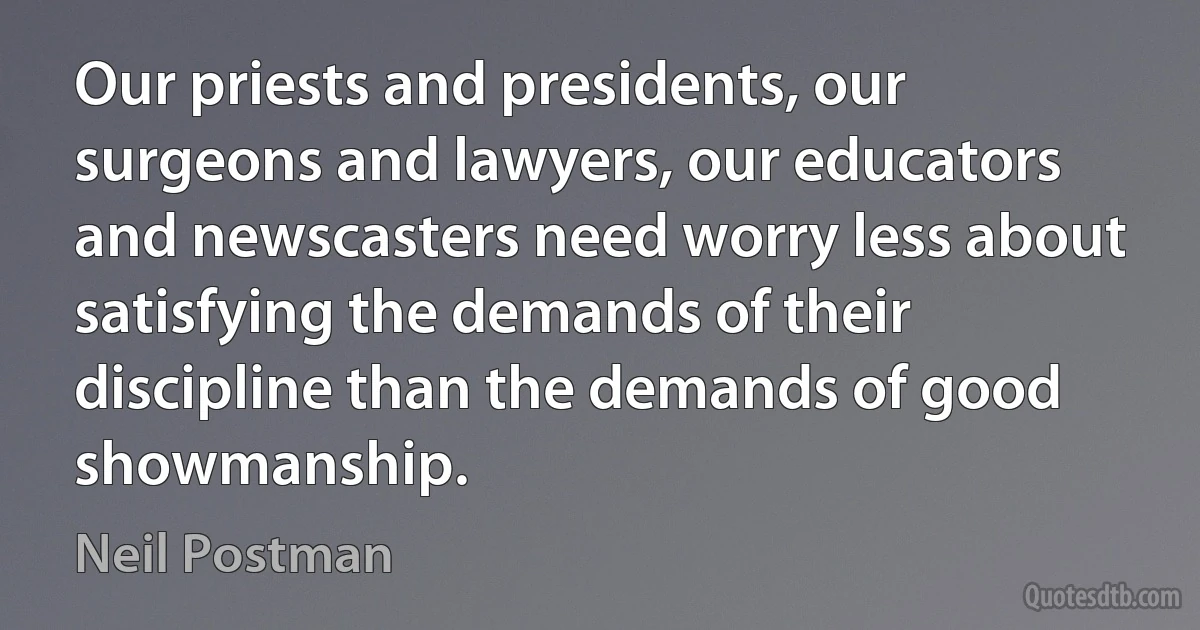 Our priests and presidents, our surgeons and lawyers, our educators and newscasters need worry less about satisfying the demands of their discipline than the demands of good showmanship. (Neil Postman)