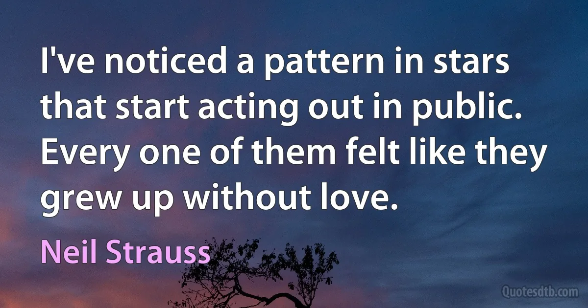 I've noticed a pattern in stars that start acting out in public. Every one of them felt like they grew up without love. (Neil Strauss)