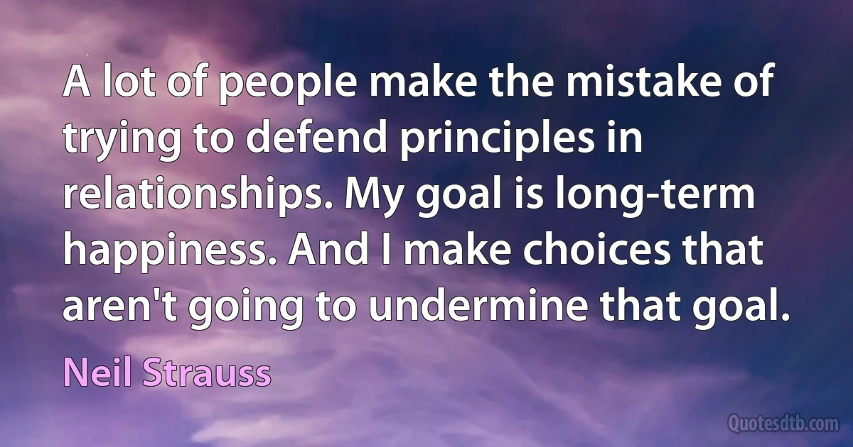 A lot of people make the mistake of trying to defend principles in relationships. My goal is long-term happiness. And I make choices that aren't going to undermine that goal. (Neil Strauss)