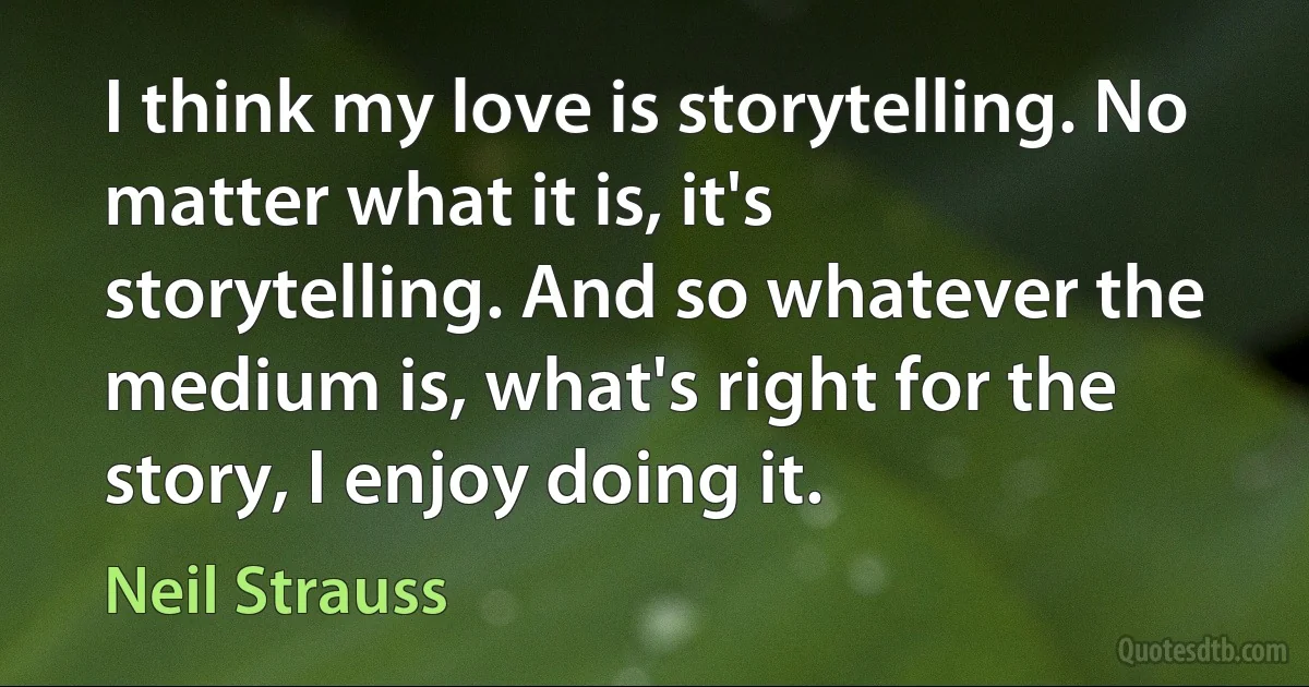 I think my love is storytelling. No matter what it is, it's storytelling. And so whatever the medium is, what's right for the story, I enjoy doing it. (Neil Strauss)