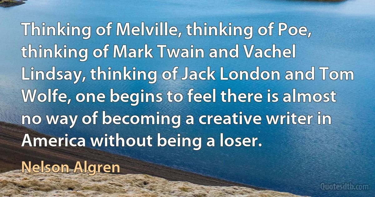 Thinking of Melville, thinking of Poe, thinking of Mark Twain and Vachel Lindsay, thinking of Jack London and Tom Wolfe, one begins to feel there is almost no way of becoming a creative writer in America without being a loser. (Nelson Algren)