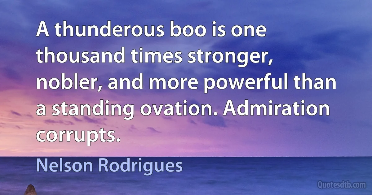 A thunderous boo is one thousand times stronger, nobler, and more powerful than a standing ovation. Admiration corrupts. (Nelson Rodrigues)